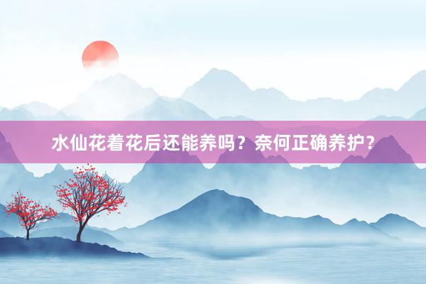 水仙花着花后还能养吗?奈何正确养护?